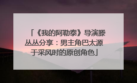 《我的阿勒泰》导演滕丛丛分享：男主角巴太源于采风时的原创角色