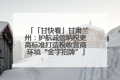 「甘快看」甘肃兰州：护航诚信纳税更高标准打造税收营商环境“金字招牌”