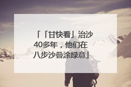 「甘快看」治沙40多年，他们在八步沙叠涂绿意