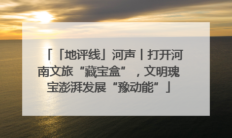 「地评线」河声丨打开河南文旅“藏宝盒”，文明瑰宝澎湃发展“豫动能”