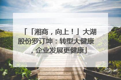「湘商，向上！」大湖股份罗订坤：转型大健康，企业发展更健康