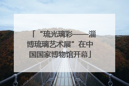 “琉光璃彩——淄博琉璃艺术展”在中国国家博物馆开幕