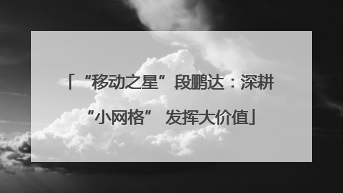 “移动之星”段鹏达：深耕“小网格” 发挥大价值