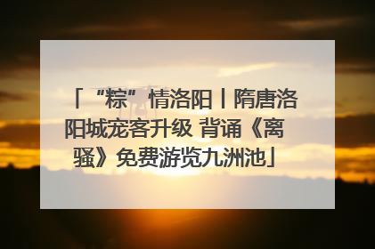 “粽”情洛阳丨隋唐洛阳城宠客升级 背诵《离骚》免费游览九洲池