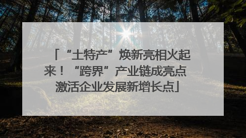 “土特产”焕新亮相火起来！“跨界”产业链成亮点 激活企业发展新增长点