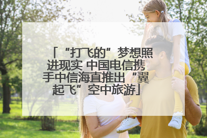 “打飞的”梦想照进现实 中国电信携手中信海直推出“翼起飞”空中旅游