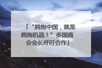 “拥抱中国，就是拥抱机遇！”多国商会会长呼吁合作