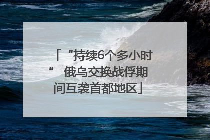 “持续6个多小时” 俄乌交换战俘期间互袭首都地区