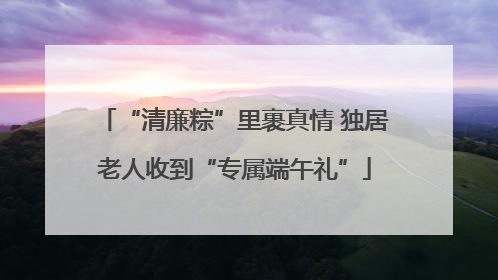 “清廉粽”里裹真情 独居老人收到“专属端午礼”