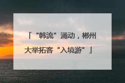 “韩流”涌动，郴州大举拓客“入境游”