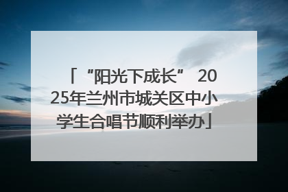 “阳光下成长” 2025年兰州市城关区中小学生合唱节顺利举办
