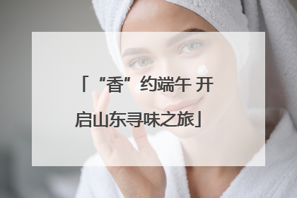 “香”约端午 开启山东寻味之旅