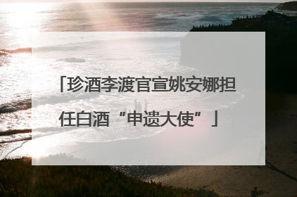 珍酒李渡官宣姚安娜担任白酒“申遗大使”