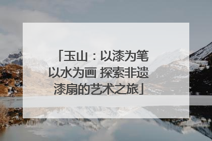 玉山：以漆为笔 以水为画 探索非遗漆扇的艺术之旅
