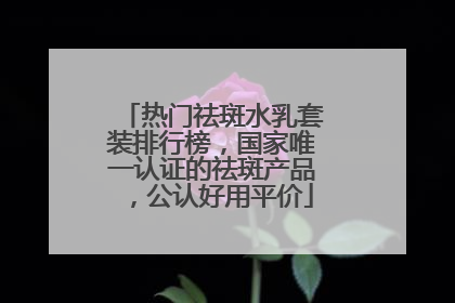 热门祛斑水乳套装排行榜，国家唯一认证的祛斑产品，公认好用平价