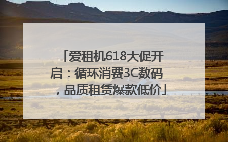 爱租机618大促开启：循环消费3C数码，品质租赁爆款低价