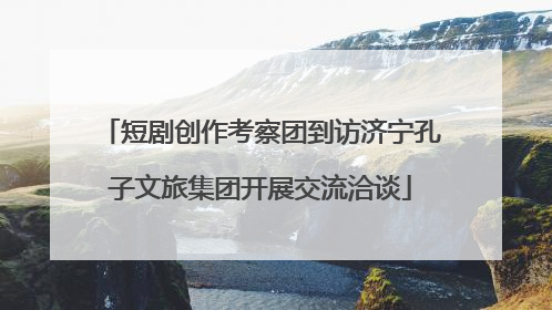 短剧创作考察团到访济宁孔子文旅集团开展交流洽谈