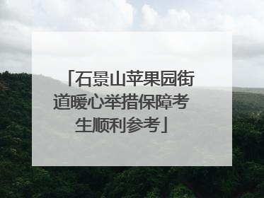 石景山苹果园街道暖心举措保障考生顺利参考