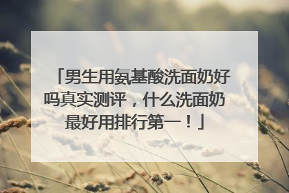 男生用氨基酸洗面奶好吗真实测评，什么洗面奶最好用排行第一！