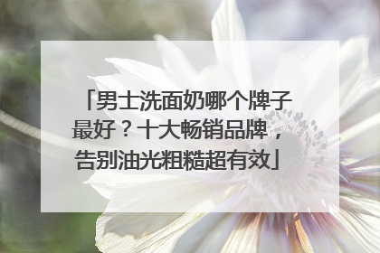 男士洗面奶哪个牌子最好？十大畅销品牌，告别油光粗糙超有效