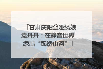甘肃庆阳聋哑绣娘袁丹丹：在静音世界绣出“锦绣山河”