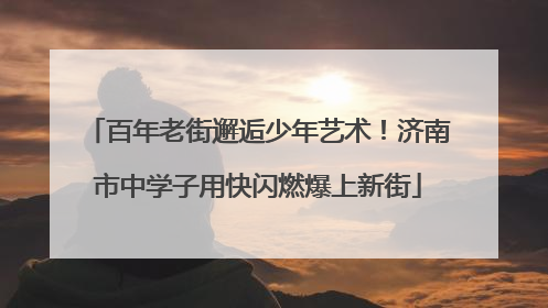 百年老街邂逅少年艺术！济南市中学子用快闪燃爆上新街