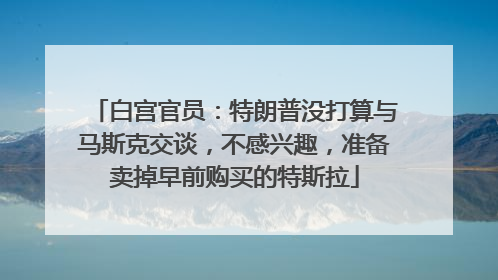 白宫官员：特朗普没打算与马斯克交谈，不感兴趣，准备卖掉早前购买的特斯拉