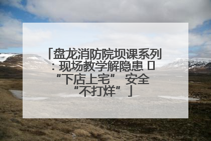 盘龙消防院坝课系列：现场教学解隐患   “下店上宅” 安全 “不打烊”