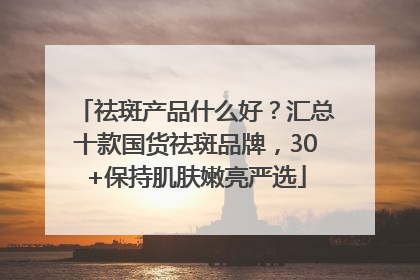 祛斑产品什么好？汇总十款国货祛斑品牌，30+保持肌肤嫩亮严选