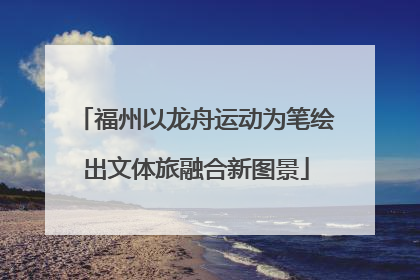福州以龙舟运动为笔绘出文体旅融合新图景