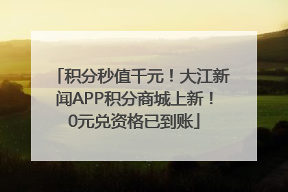 积分秒值千元！大江新闻APP积分商城上新！0元兑资格已到账