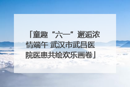 童趣“六一”邂逅浓情端午 武汉市武昌医院医患共绘欢乐画卷