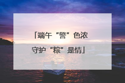 端午“警”色浓 守护“粽”是情