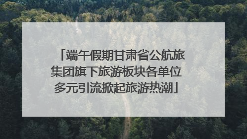 端午假期甘肃省公航旅集团旗下旅游板块各单位多元引流掀起旅游热潮