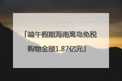 端午假期海南离岛免税购物金额1.87亿元
