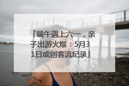 端午遇上六一，亲子出游火爆：5月31日或创客流纪录