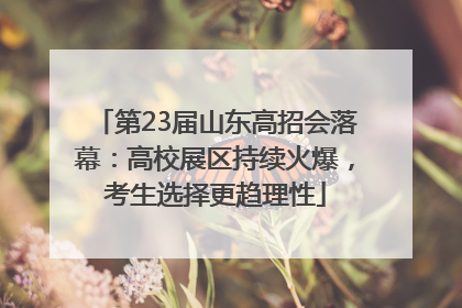 第23届山东高招会落幕：高校展区持续火爆，考生选择更趋理性
