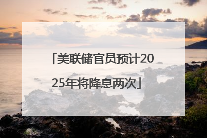 美联储官员预计2025年将降息两次