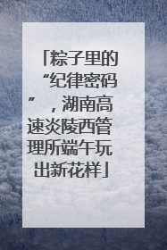 粽子里的“纪律密码”，湖南高速炎陵西管理所端午玩出新花样