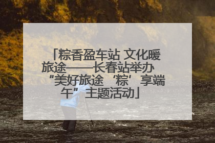 粽香盈车站 文化暖旅途——长春站举办 “美好旅途‘粽’享端午”主题活动