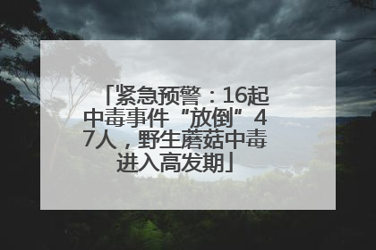 紧急预警：16起中毒事件“放倒”47人，野生蘑菇中毒进入高发期