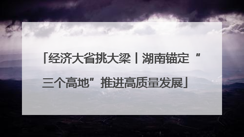 经济大省挑大梁丨湖南锚定“三个高地”推进高质量发展