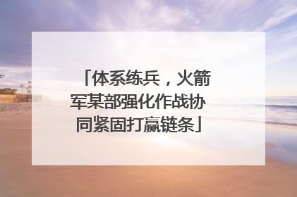 体系练兵，火箭军某部强化作战协同紧固打赢链条