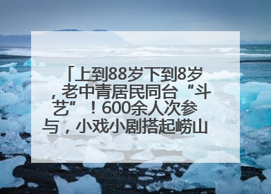 上到88岁下到8岁，老中青居民同台“斗艺”！600余人次参与，小戏小剧搭起崂山群众大舞台