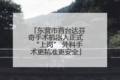 东营市首台达芬奇手术机器人正式“上岗” 外科手术更精准更安全