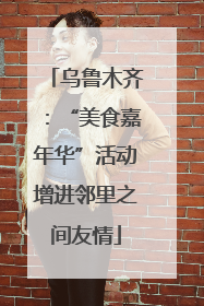 乌鲁木齐：“美食嘉年华”活动增进邻里之间友情