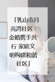 乳山市月亮湾社区：金婚携手共行 家庭文明构建和谐社区