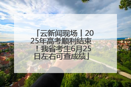 云新闻现场丨2025年高考顺利结束！我省考生6月25日左右可查成绩