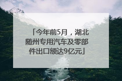 今年前5月，湖北随州专用汽车及零部件出口额达9亿元
