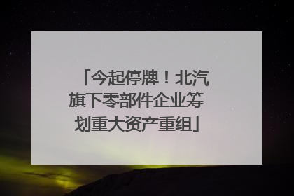今起停牌！北汽旗下零部件企业筹划重大资产重组
